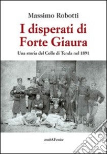 I disperati di Forte Giaura. Una storia del Colle di Tenda nel 1891 libro di Robotti Massimo