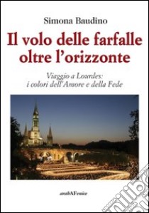 Il volo delle farfalle oltre l'orizzonte. Viaggio a Lourdes: i colori dell'amore e della fede libro di Baudino Simona