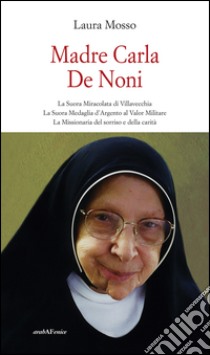 Madre Carla De Noni la suora miracolata di Villavecchia. La suora medaglia d'argento al valor militare. La missionaria del sorriso e della carità libro di Mosso Laura