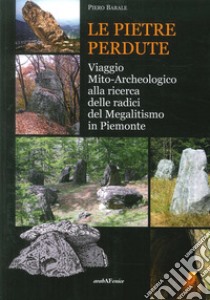 Le pietre perdute. viaggio mito-archeologico alla ricerca delle radici del megalitismo in Piemonte libro di Barale Piero