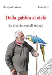 Dalla gabbia al cielo. La mia vita con gli animali libro di Ricci Elisa; Luciano Remigio