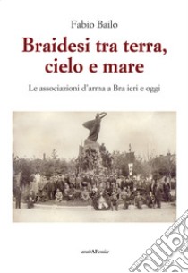 Braidesi tra terra, cielo e mare. Le associazioni d'arma a Bra ieri e oggi libro di Bailo Fabio