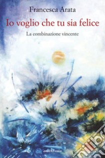 Io voglio che tu sia felice. La combinazione vincente libro di Arata Francesca