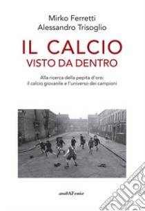 Il calcio visto da dentro. Alla ricerca della pepita d'oro: il calcio giovanile e l'universo dei campioni libro di Ferretti Mirko; Trisoglio Alessandro