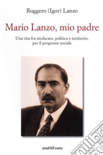 Mario Lanzo, mio padre. Una vita fra sindacato, politica e territorio, per il progresso sociale libro di Lanzo Ruggero Igor