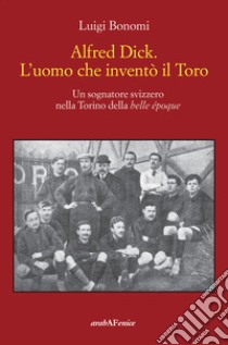 Alfred Dick. L'uomo che inventò il Toro. Un sognatore svizzero nella Torino della Belle époque libro di Bonomi Luigi