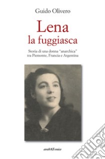 Lena la fuggiasca. Storia di una donna «anarchica» tra Piemonte, Francia e Argentina libro di Olivero Guido