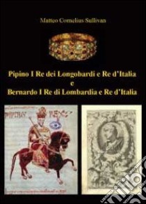 Pipino I re dei longobardi e re d'Italia e Bernardo I re di Lombardia e re d'Italia libro di Sullivan Matteo Cornelius