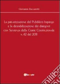 La privatizzazione del pubblico impiego e la destabilizzazione dei dirigenti con sentenza della Corte Costituzionale n.42 del 2011 libro di Zuccaretti Giovanni