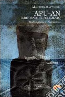 Apu-An. Il ritorno del sole alato. Dalle Apuane a Tiahuanaco libro di Martinelli Maurizio