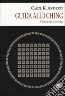 I Ching. Guida all'I Ching. Il libro di tutte le possibilità libro di Anthony Carol K.