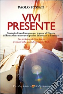 Vivi presente. Strategie di cambiamento per tornare al Timone della tua vita, ritrovando il piacere di lavorare e di esistere libro di Fossati Paolo