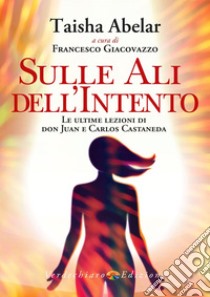 Sulle ali dell'intento. Le ultime lezioni di don Juan e Carlos Castaneda libro di Abelar Taisha; Giacovazzo F. (cur.)