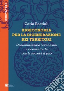 Bioeconomia per la rigenerazione dei territori. Decarbonizzare l'economia e riconneterla con la società si può libro di Bastioli Catia