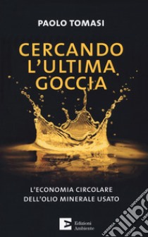 Cercando l'ultima goccia. L'economia circolare dell'olio minerale usato libro di Tomasi Paolo