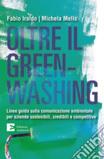 Oltre il greenwashing. Linee guida sulla comunicazione ambientale per aziende sostenibili, credibili e competitive libro di Iraldo Fabio; Melis Michela