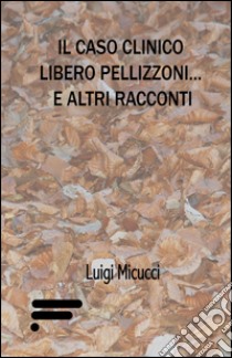 Il caso clinico Libero Pellizzoni... e altri racconti libro di Micucci Luigi