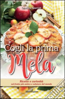 Cogli la prima mela. Ricette e curiosità sul frutto più antico e salutare del mondo libro di Sparvoli Cristiana