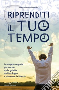 Riprenditi il tuo tempo. La mappa segreta per uscire dalla gabbia dell'orologio e ritrovare la libertà libro di Bagatin Giandomenico