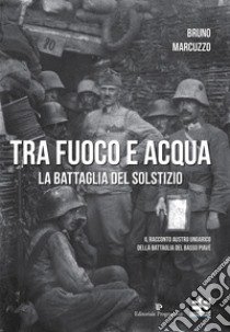 Tra fuoco e acqua. La battaglia del solstizio. Il racconto austro ungarico della battaglia del basso Piave 15 giugno-6 luglio 1918 libro di Marcuzzo Bruno