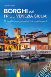 Borghi del Friuli Venezia Giulia. 16 luoghi meno conosciuti che non ti aspetti libro di Simionato Stefania