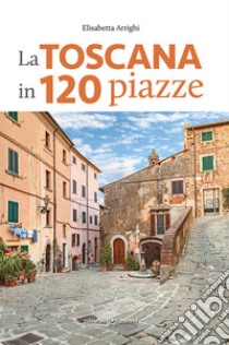 La Toscana in 120 piazze libro di Arrighi Elisabetta