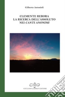 Clemente Rebora. La ricerca dell'assoluto nei «Canti anonimi» libro di Antonioli Gilberto