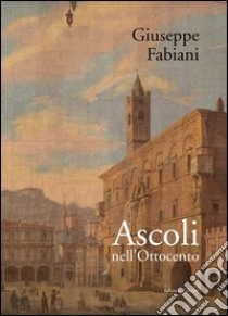 Ascoli nell'Ottocento. Ediz. illustrata libro di Fabiani Giuseppe