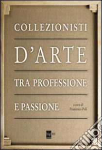 Collezionisti d'arte tra professione e passione. Ediz. illustrata libro di Poli F. (cur.)