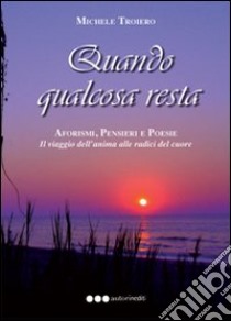 Quando qualcosa resta. Aforismi, pensieri e poesie. Il viaggio dell'anima del cuore libro di Troiero Michele