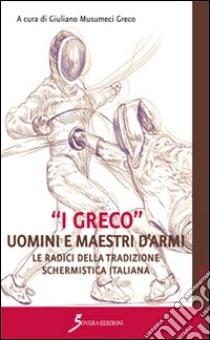 «I Greco». Uomini e maestri d'armi. Le radici della tradizione schermistica italiana libro di Musumeci Greco Giuliano