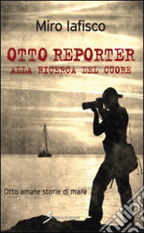 Otto reporter alla ricerca del cuore. Otto amate storie di mare libro di Iafisco Miro