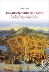 Tra argento, grano e panni. Piero Pantella, un operatore italiano nella Ragusa del primo quattrocento libro di Pinelli Paola