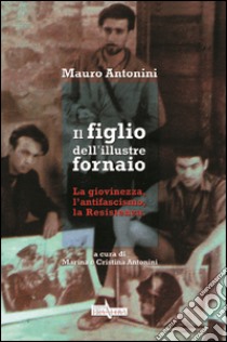 Il figlio dell'illustre fornaio. La giovinezza, l'antifascismo, la Ressitenza libro di Antonini Mauro; Antonini M. (cur.); Antonini C. (cur.)