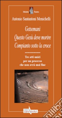 Getsemani. Questo Gesù deve morire. Compianto sotto la croce. Tre atti unici per un processo che non avrà mai fine libro di Santantoni Menichelli Antonio