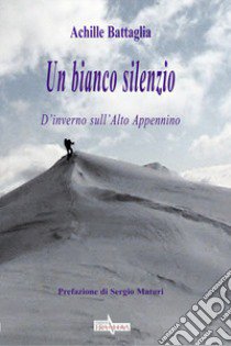 Un bianco silenzio. D'inverno sull'Alto Appennino libro di Battaglia Achille