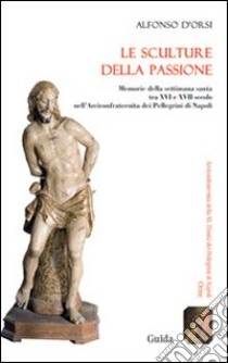 Le sculture della passione. Memorie della settimana santa tra XVI e XVII secolo nell'Arciconfraternita dei Pellegrini di Napoli. Ediz. illustrata libro di D'Orsi Alfonso