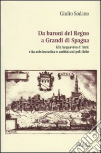 Da baroni del Regno a grandi di Spagna. Gli Acquaviva d'Atri: vita aristocratica e ambizioni politiche libro di Sodano Giulio