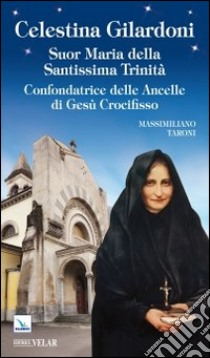 Celestina Gilardoni. Suor Maria della Santissima Trinità. Confondatrice delle Ancelle di Gesù Crocifisso libro di Taroni Massimiliano