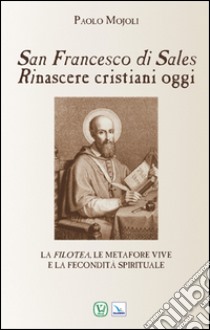 San Francesco di Sales. Rinascere cristiani oggi. La filotea, le metafore vive e la fecondità spirituale libro di Mojoli Paolo