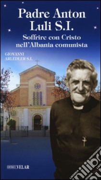 Padre Anton Luli S.I.. Soffrire con Cristo nell'Albania comunista libro di Arledler Giovanni