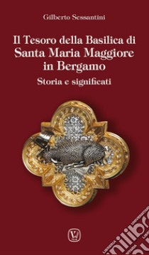 Il tesoro della basilica di Santa Maria Maggiore in Bergamo. Storia e significati libro di Sessantini Gilberto