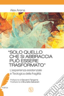 «Solo quello che si abbraccia può essere trasformato». L'esperienza esistenziale e Teologica della fragilità libro di Arena Alex