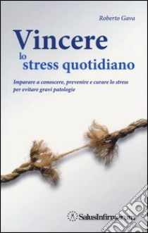 Vincere lo stress quotidiano. Imparare a conoscere, prevenire e curare lo stress per evitare gravi patologie libro di Gava Roberto