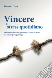 Vincere lo stress quotidiano. Imparare a conoscere, prevenire e curare lo stress per evitare gravi patologie libro di Gava Roberto