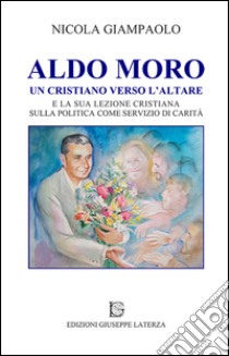 Aldo Moro. Un cristiano verso l'altare e la sua lezione cristiana sulla poltiica come servizio di carità libro di Giampaolo Nicola