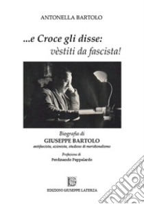 ...e Croce gli disse: «vèstiti da fascista!». Biografia di Giuseppe Bartolo antifascista, azionista, studioso di meridionalismo libro di Bartolo Antonella