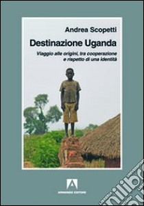 Destinazione Uganda. Viaggio alle origini, tra cooperazione e rispetto di una identità libro di Scopetti Andrea