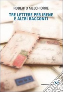 Tre lettere per Irene ed altri racconti libro di Melchiorre Roberto