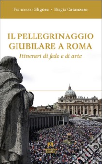 Il pellegrinaggio giubilare a Roma. Itinerari di fede e di arte libro di Gligora Francesco; Catanzaro Biagia